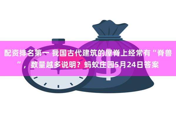 配资排名第一 我国古代建筑的屋脊上经常有“脊兽”，数量越多说明？蚂蚁庄园5月24日答案