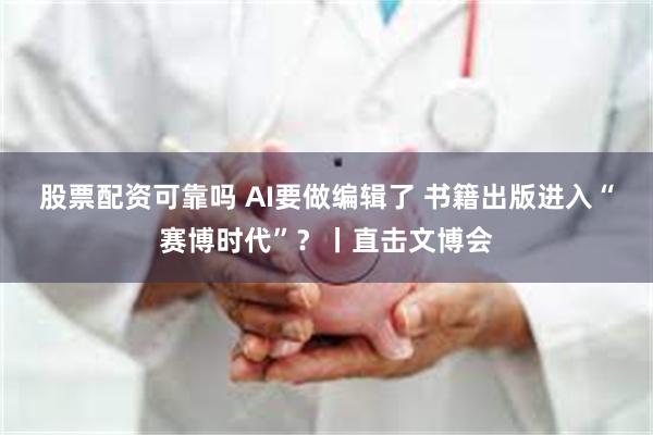 股票配资可靠吗 AI要做编辑了 书籍出版进入“赛博时代”？丨直击文博会