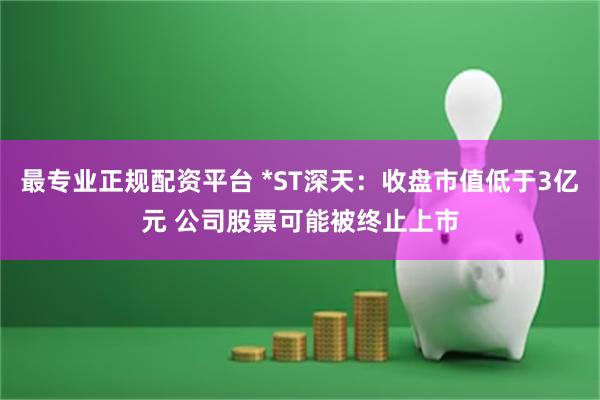 最专业正规配资平台 *ST深天：收盘市值低于3亿元 公司股票可能被终止上市