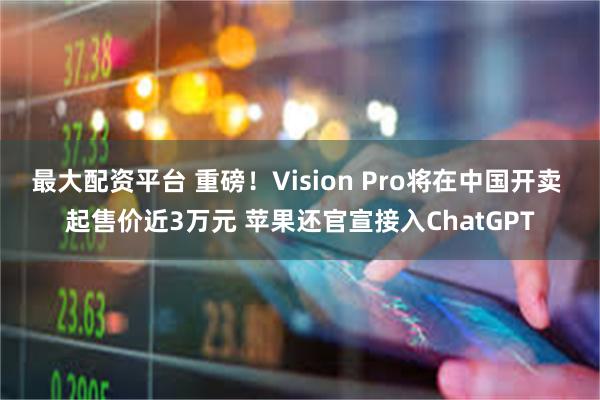 最大配资平台 重磅！Vision Pro将在中国开卖 起售价近3万元 苹果还官宣接入ChatGPT