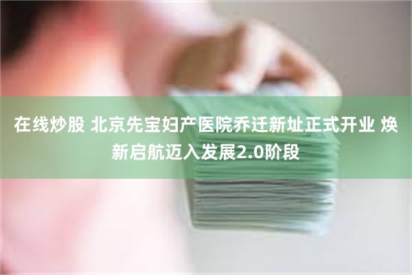 在线炒股 北京先宝妇产医院乔迁新址正式开业 焕新启航迈入发展2.0阶段