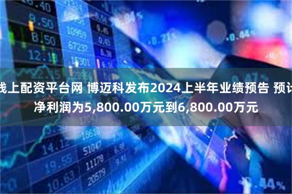 线上配资平台网 博迈科发布2024上半年业绩预告 预计净利润为5,800.00万元到6,800.00万元