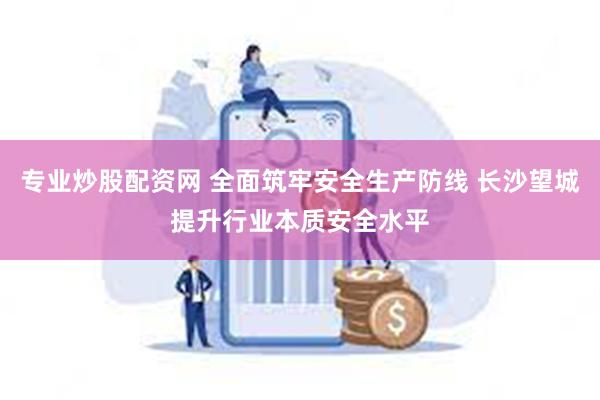 专业炒股配资网 全面筑牢安全生产防线 长沙望城提升行业本质安全水平