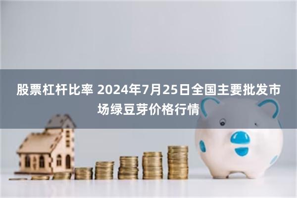 股票杠杆比率 2024年7月25日全国主要批发市场绿豆芽价格行情