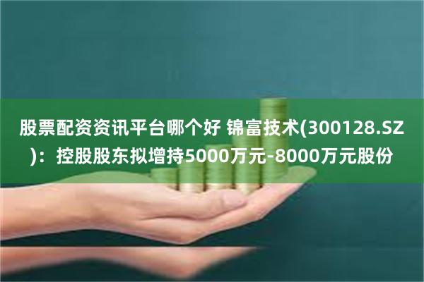 股票配资资讯平台哪个好 锦富技术(300128.SZ)：控股股东拟增持5000万元-8000万元股份