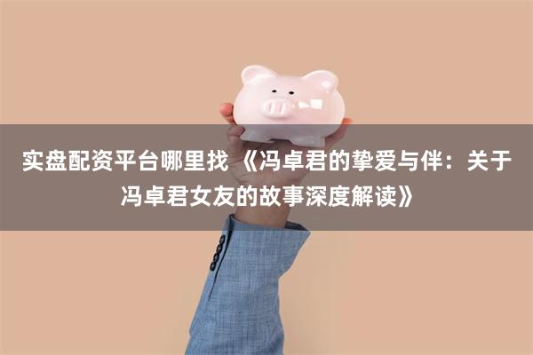 实盘配资平台哪里找 《冯卓君的挚爱与伴：关于冯卓君女友的故事深度解读》