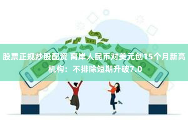 股票正规炒股配资 离岸人民币对美元创15个月新高 机构：不排除短期升破7.0