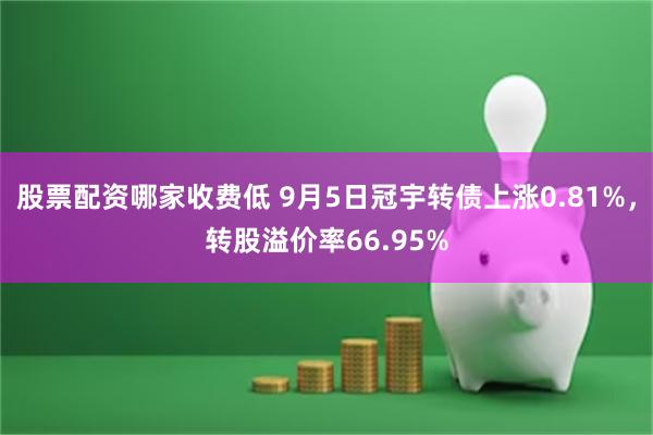 股票配资哪家收费低 9月5日冠宇转债上涨0.81%，转股溢价率66.95%