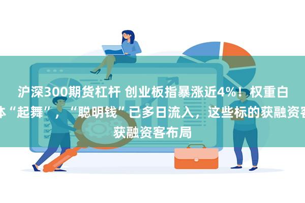 沪深300期货杠杆 创业板指暴涨近4%！权重白马集体“起舞”，“聪明钱”已多日流入，这些标的获融资客布局