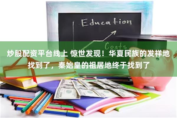 炒股配资平台线上 惊世发现！华夏民族的发祥地找到了，秦始皇的祖居地终于找到了