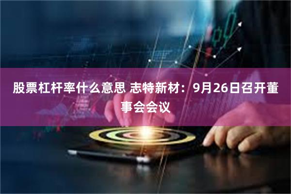 股票杠杆率什么意思 志特新材：9月26日召开董事会会议