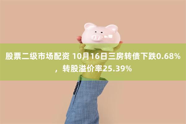 股票二级市场配资 10月16日三房转债下跌0.68%，转股溢价率25.39%