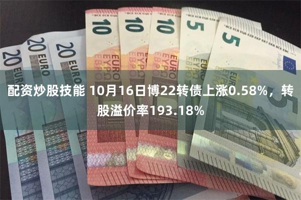 配资炒股技能 10月16日博22转债上涨0.58%，转股溢价率193.18%