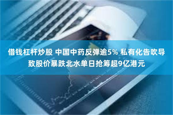 借钱杠杆炒股 中国中药反弹逾5% 私有化告吹导致股价暴跌北水单日抢筹超9亿港元