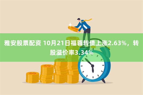 雅安股票配资 10月21日福蓉转债上涨2.63%，转股溢价率3.34%