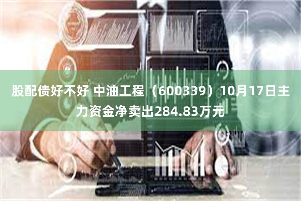 股配债好不好 中油工程（600339）10月17日主力资金净卖出284.83万元