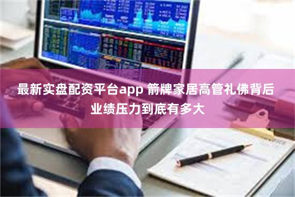 最新实盘配资平台app 箭牌家居高管礼佛背后 业绩压力到底有多大