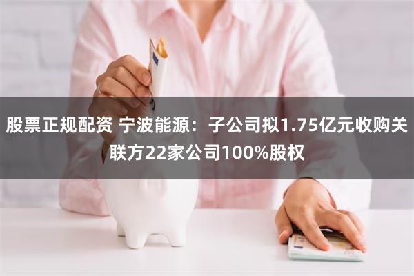 股票正规配资 宁波能源：子公司拟1.75亿元收购关联方22家公司100%股权