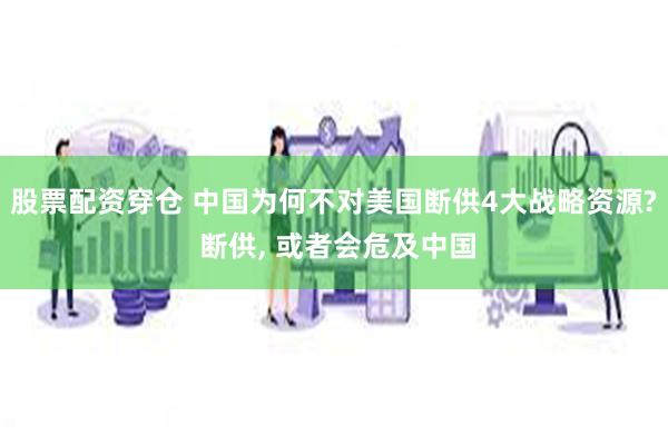 股票配资穿仓 中国为何不对美国断供4大战略资源? 断供, 或者会危及中国