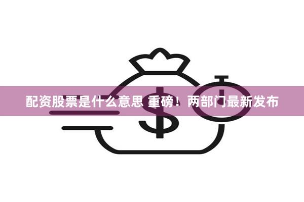 配资股票是什么意思 重磅！两部门最新发布