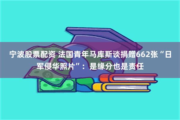 宁波股票配资 法国青年马库斯谈捐赠662张“日军侵华照片”：是缘分也是责任