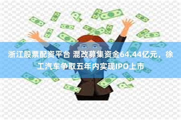 浙江股票配资平台 混改募集资金64.44亿元，徐工汽车争取五年内实现IPO上市