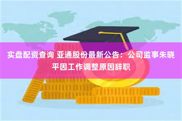 实盘配资查询 亚通股份最新公告：公司监事朱晓平因工作调整原因辞职